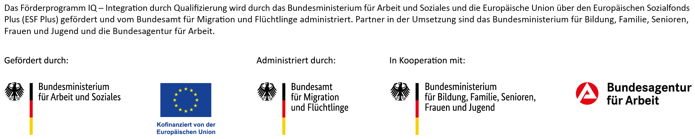 Das Förderprogramm IQ wird durch das Bundesministerium für Arbeit und Soziales und die Europäische Union über den Europäischen Sozialfonds Plus (ESF Plus) gefördert und vom Bundesamt für Migration und Flüchtlinge administriert. Partner in der Umsetzung sind das Bundesministerium für Bildung, Familie, Senioren, Frauen und Jugend und die Bundesagentur für Arbeit.